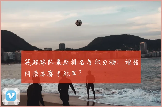 英超球队最新排名与积分榜：谁将问鼎本赛季冠军？