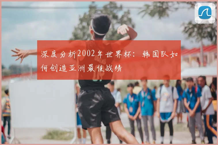 深度分析2002年世界杯：韩国队如何创造亚洲最佳战绩