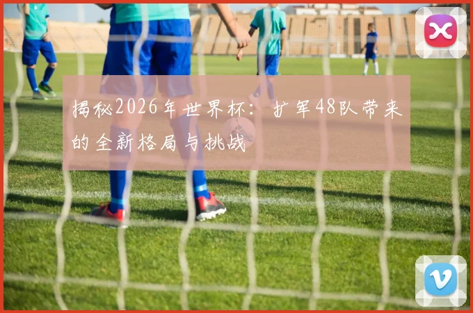 揭秘2026年世界杯：扩军48队带来的全新格局与挑战