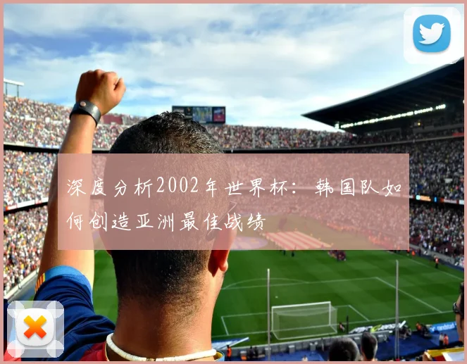 深度分析2002年世界杯：韩国队如何创造亚洲最佳战绩